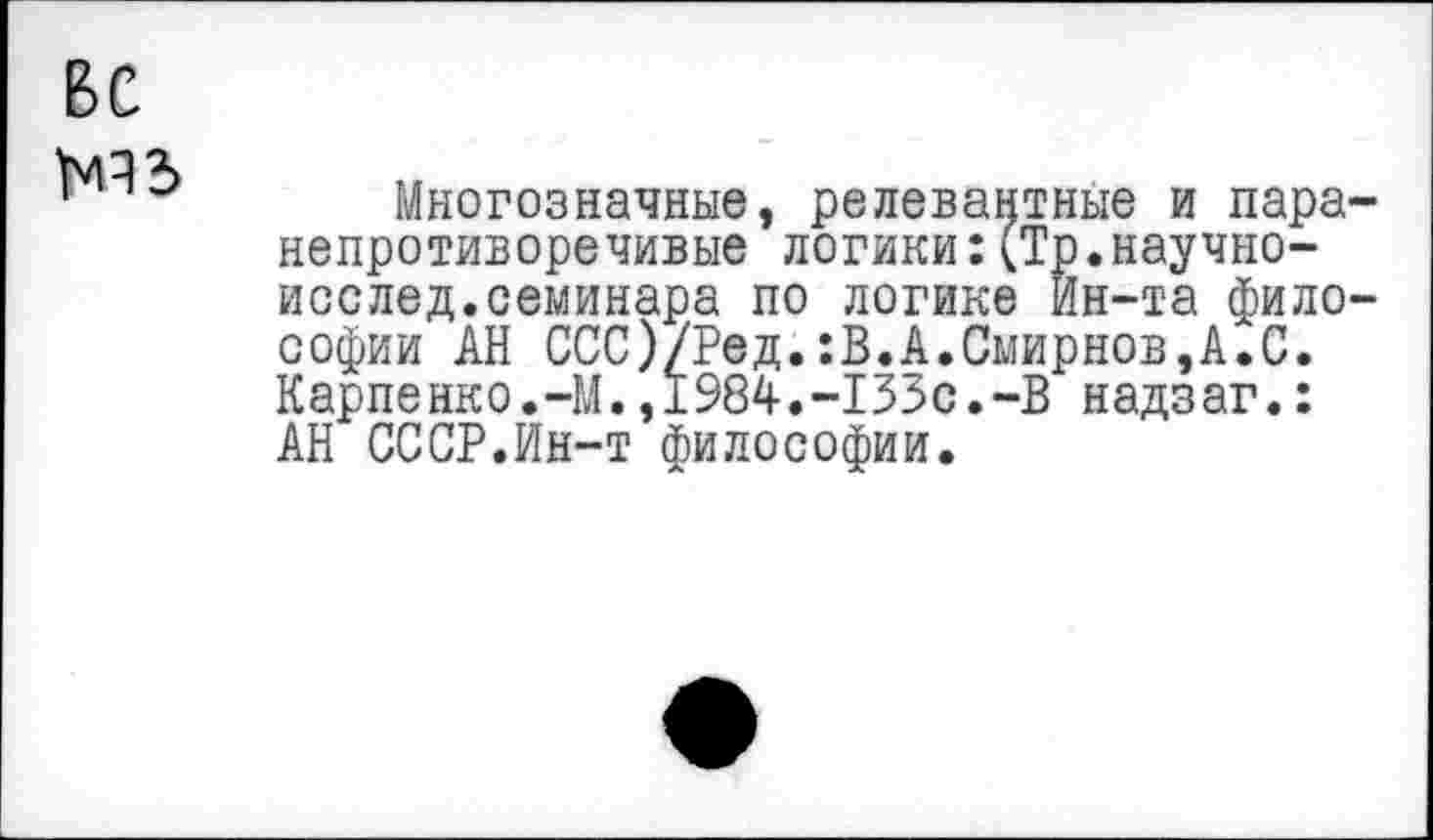 ﻿ВС
Многозначные, релевантные и пара-непротиворечивые логики:(Тр.научно-исслед.семинара по логике Ин-та философии АН ССС)/Ред.:В.А.Смирнов,А.С. Карпенко.-М.,1984.-133с.-В надзаг.: АН СССР.Ин-т философии.